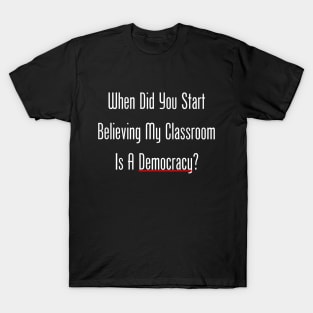 When Did You Start Believing My Classroom Is A Democracy? T-Shirt